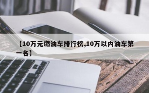【10万元燃油车排行榜,10万以内油车第一名】