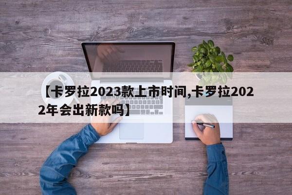 【卡罗拉2023款上市时间,卡罗拉2022年会出新款吗】