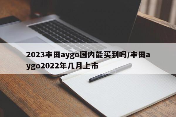 2023丰田aygo国内能买到吗/丰田aygo2022年几月上市