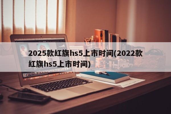 2025款红旗hs5上市时间(2022款红旗hs5上市时间)