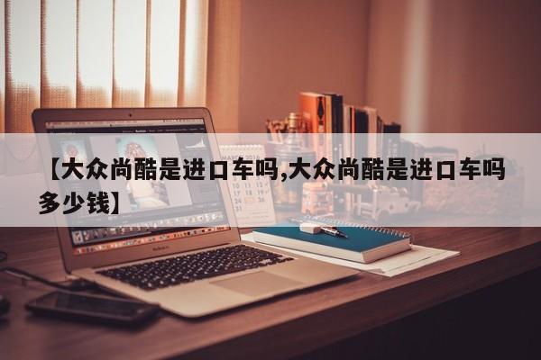 【大众尚酷是进口车吗,大众尚酷是进口车吗多少钱】
