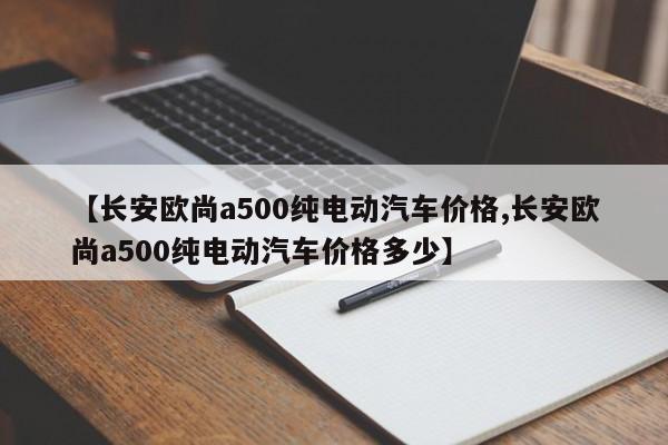 【长安欧尚a500纯电动汽车价格,长安欧尚a500纯电动汽车价格多少】