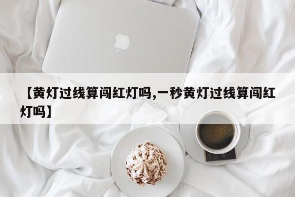【黄灯过线算闯红灯吗,一秒黄灯过线算闯红灯吗】
