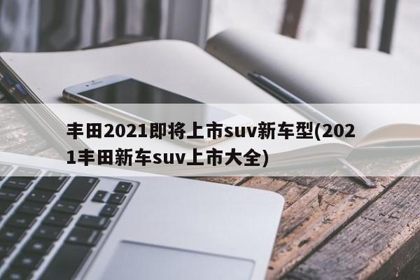 丰田2021即将上市suv新车型(2021丰田新车suv上市大全)