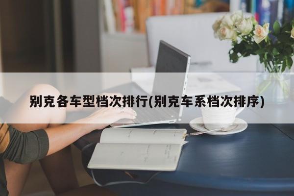 别克各车型档次排行(别克车系档次排序)