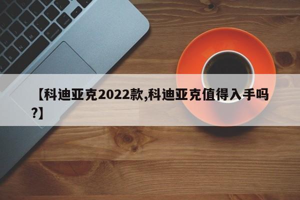 【科迪亚克2022款,科迪亚克值得入手吗?】