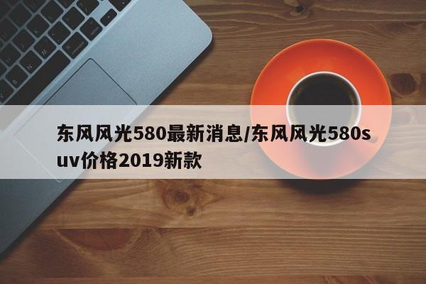 东风风光580最新消息/东风风光580suv价格2019新款