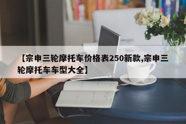 【宗申三轮摩托车价格表250新款,宗申三轮摩托车车型大全】