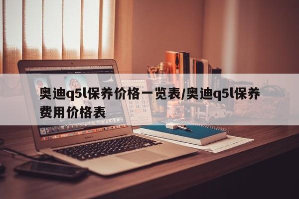 奥迪q5l保养价格一览表/奥迪q5l保养费用价格表