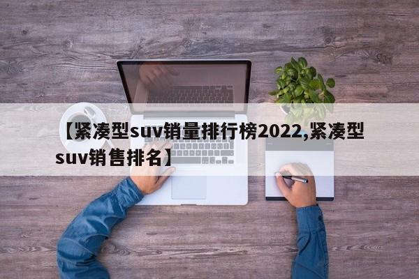 【紧凑型suv销量排行榜2022,紧凑型suv销售排名】