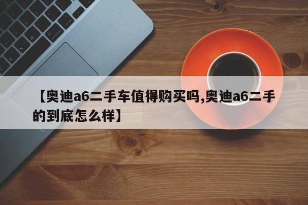 【奥迪a6二手车值得购买吗,奥迪a6二手的到底怎么样】