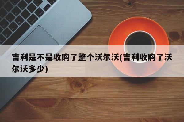吉利是不是收购了整个沃尔沃(吉利收购了沃尔沃多少)