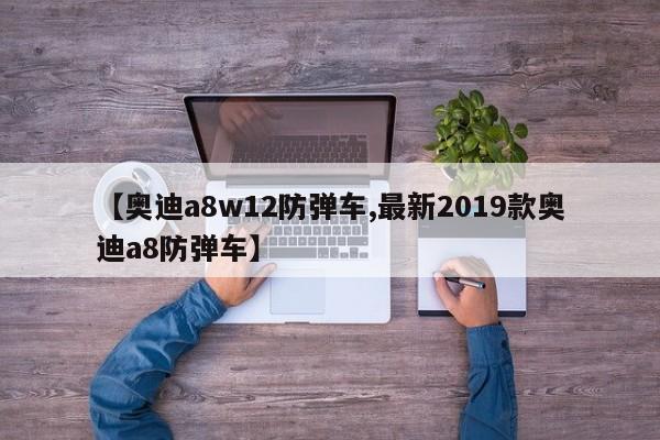 【奥迪a8w12防弹车,最新2019款奥迪a8防弹车】