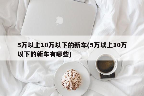 5万以上10万以下的新车(5万以上10万以下的新车有哪些)