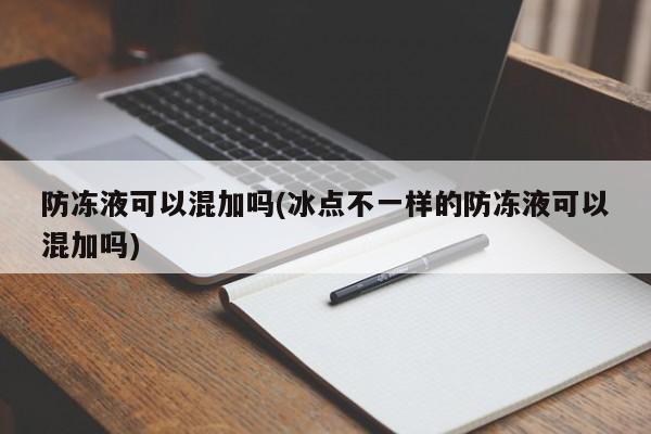 防冻液可以混加吗(冰点不一样的防冻液可以混加吗)