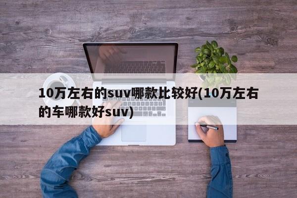 10万左右的suv哪款比较好(10万左右的车哪款好suv)