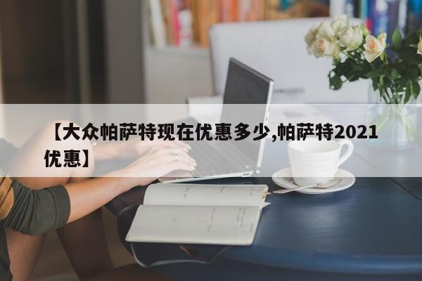【大众帕萨特现在优惠多少,帕萨特2021优惠】