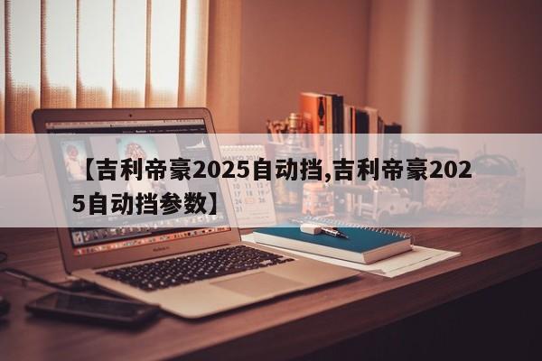 【吉利帝豪2025自动挡,吉利帝豪2025自动挡参数】