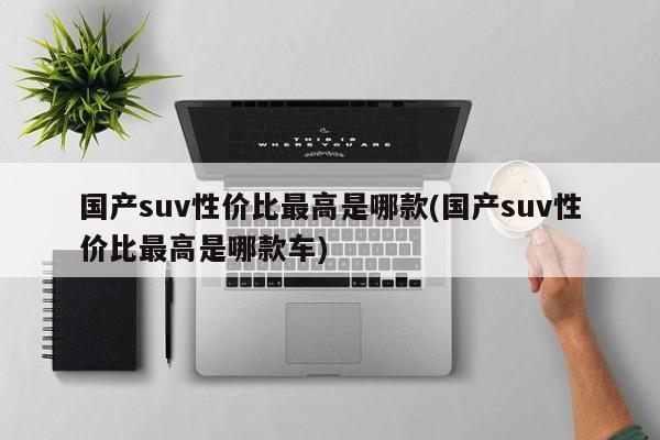 国产suv性价比最高是哪款(国产suv性价比最高是哪款车)