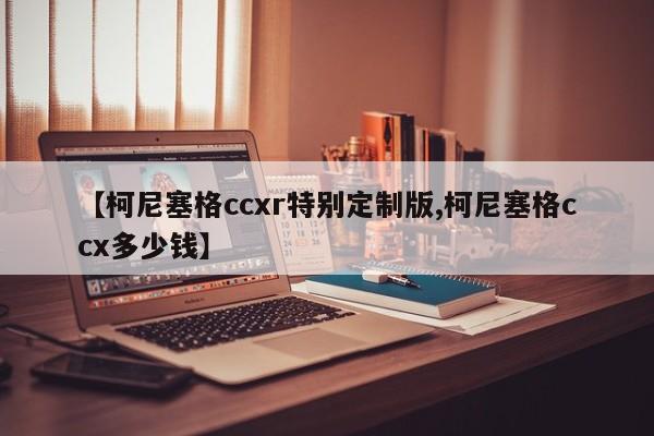 【柯尼塞格ccxr特别定制版,柯尼塞格ccx多少钱】
