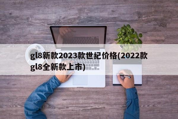 gl8新款2023款世纪价格(2022款gl8全新款上市)