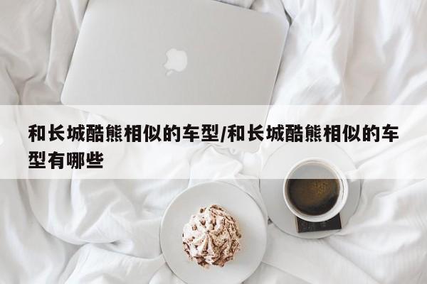 和长城酷熊相似的车型/和长城酷熊相似的车型有哪些
