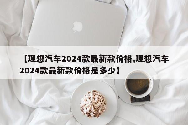 【理想汽车2024款最新款价格,理想汽车2024款最新款价格是多少】