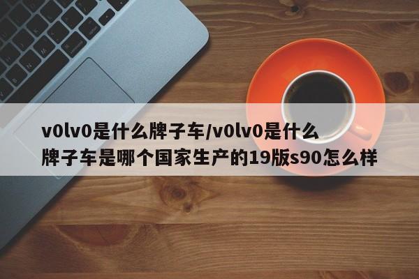 v0lv0是什么牌子车/v0lv0是什么牌子车是哪个国家生产的19版s90怎么样