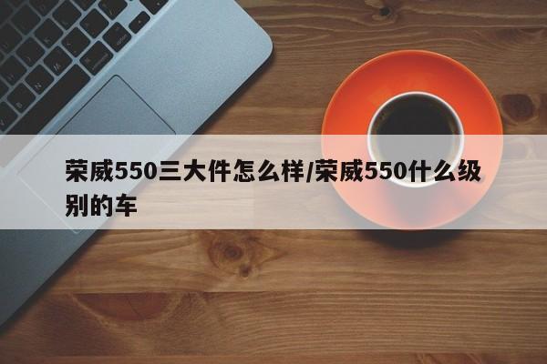 荣威550三大件怎么样/荣威550什么级别的车