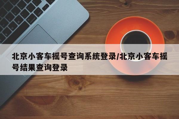 北京小客车摇号查询系统登录/北京小客车摇号结果查询登录
