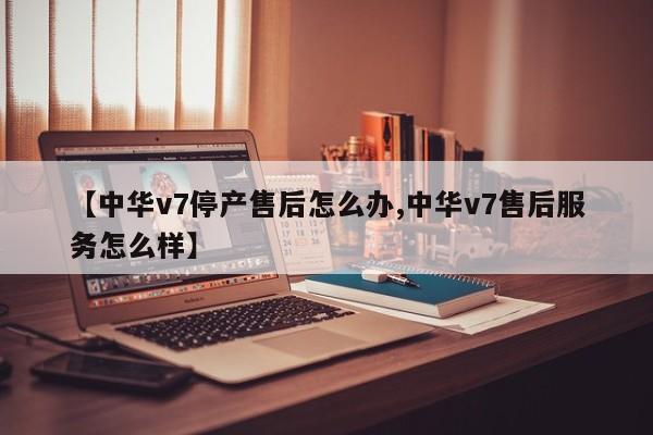 【中华v7停产售后怎么办,中华v7售后服务怎么样】